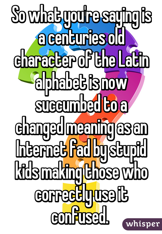 So what you're saying is a centuries old character of the Latin alphabet is now succumbed to a changed meaning as an Internet fad by stupid kids making those who correctly use it confused. 