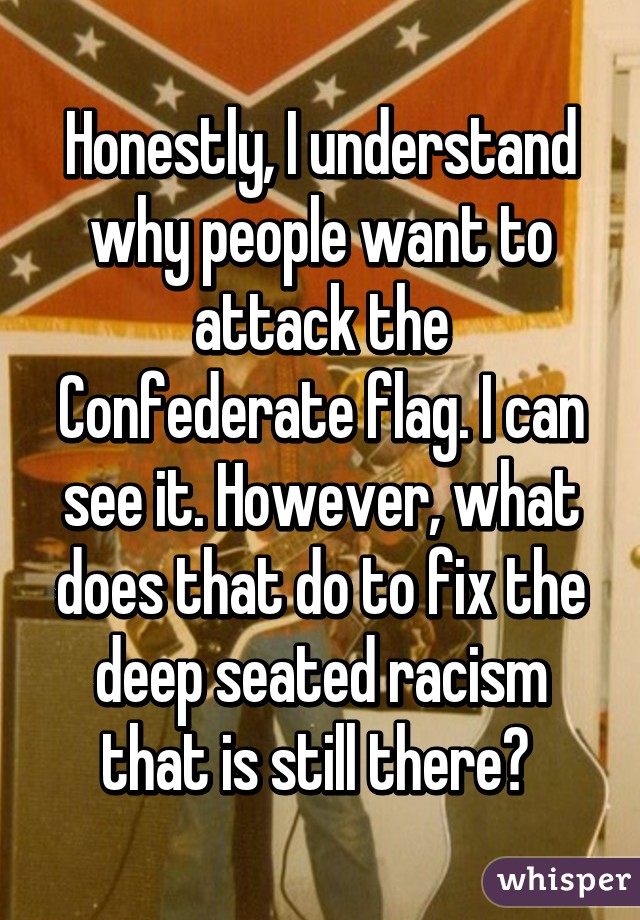 Honestly, I understand why people want to attack the Confederate flag. I can see it. However, what does that do to fix the deep seated racism that is still there? 