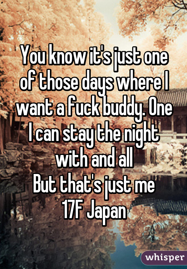 You know it's just one of those days where I want a fuck buddy. One I can stay the night with and all
But that's just me
17F Japan