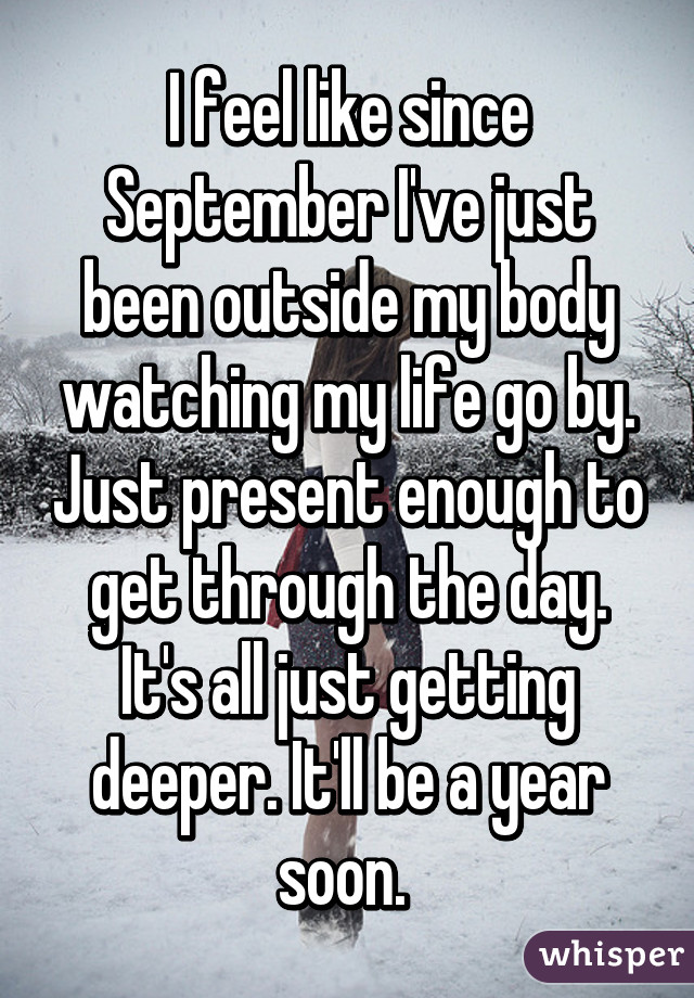 I feel like since September I've just been outside my body watching my life go by. Just present enough to get through the day. It's all just getting deeper. It'll be a year soon. 