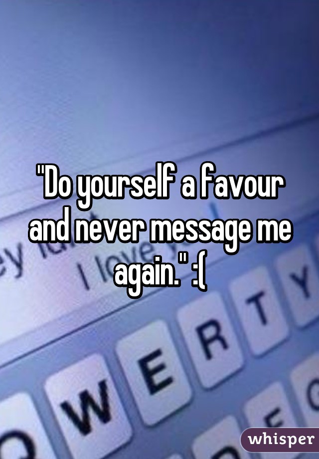 "Do yourself a favour and never message me again." :(