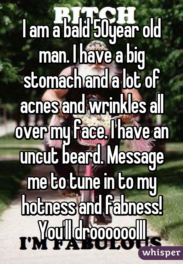 I am a bald 50year old man. I have a big stomach and a lot of acnes and wrinkles all over my face. I have an uncut beard. Message me to tune in to my hotness and fabness! You'll droooooolll