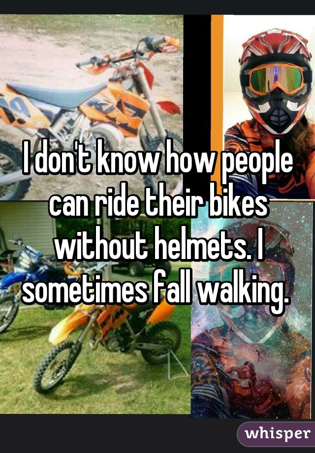 I don't know how people can ride their bikes without helmets. I sometimes fall walking. 