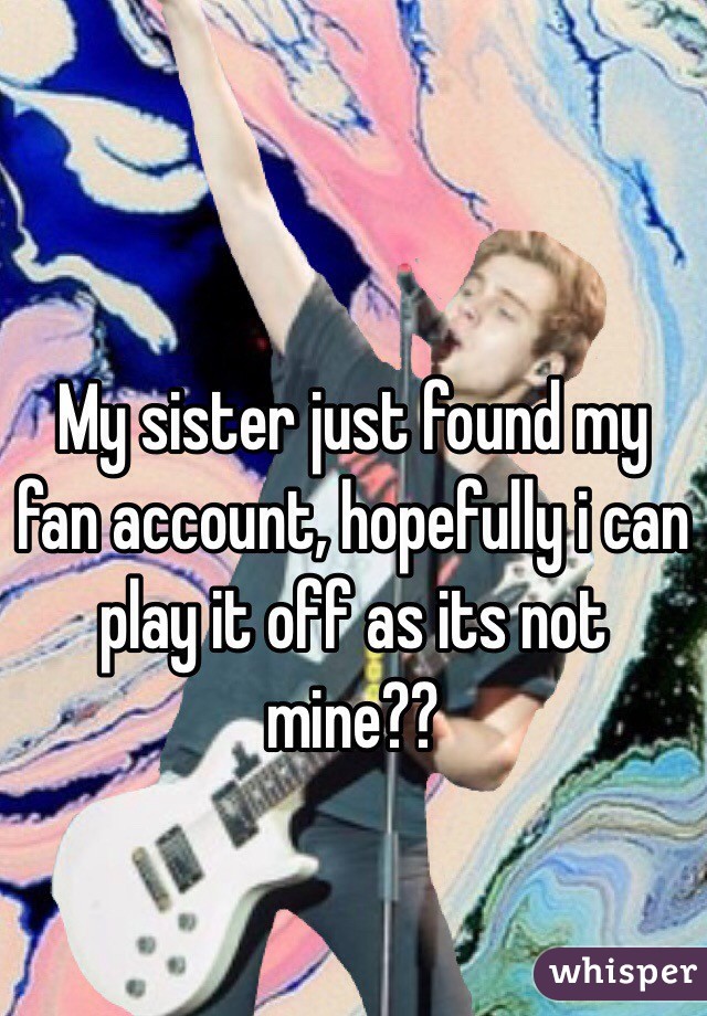 My sister just found my fan account, hopefully i can play it off as its not mine??