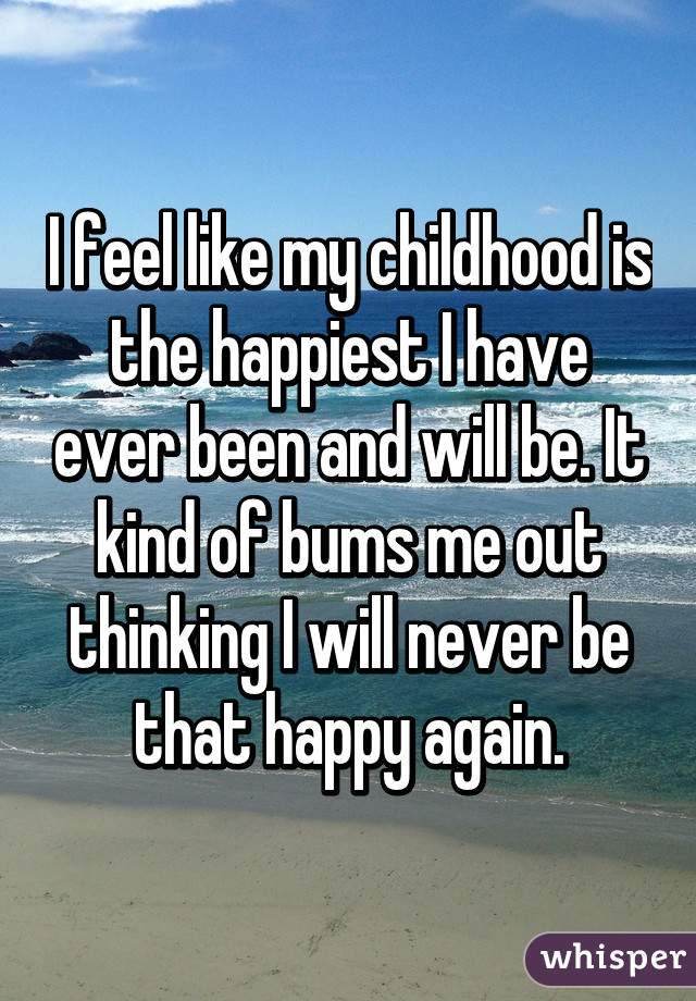 I feel like my childhood is the happiest I have ever been and will be. It kind of bums me out thinking I will never be that happy again.