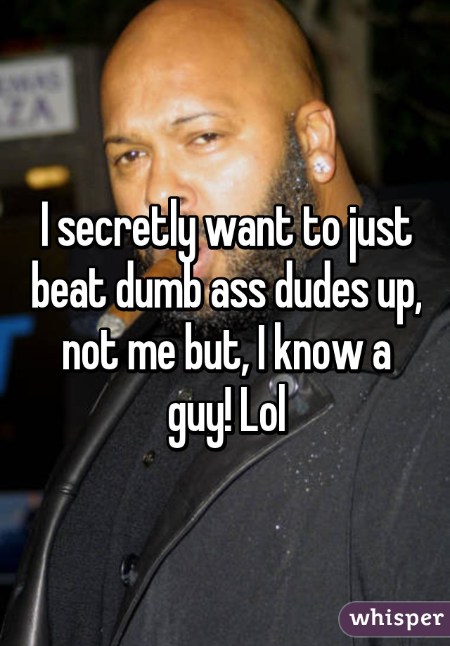 I secretly want to just beat dumb ass dudes up, not me but, I know a guy! Lol