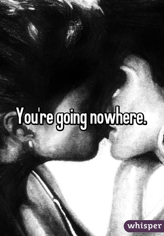 You're going nowhere. 
