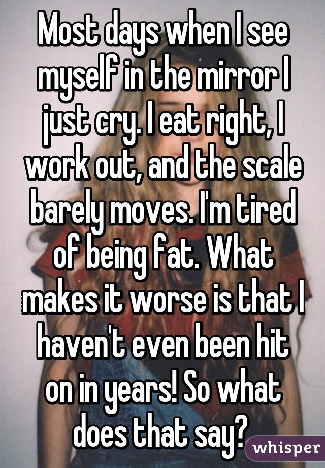 Most days when I see myself in the mirror I just cry. I eat right, I work out, and the scale barely moves. I'm tired of being fat. What makes it worse is that I haven't even been hit on in years! So what does that say? 