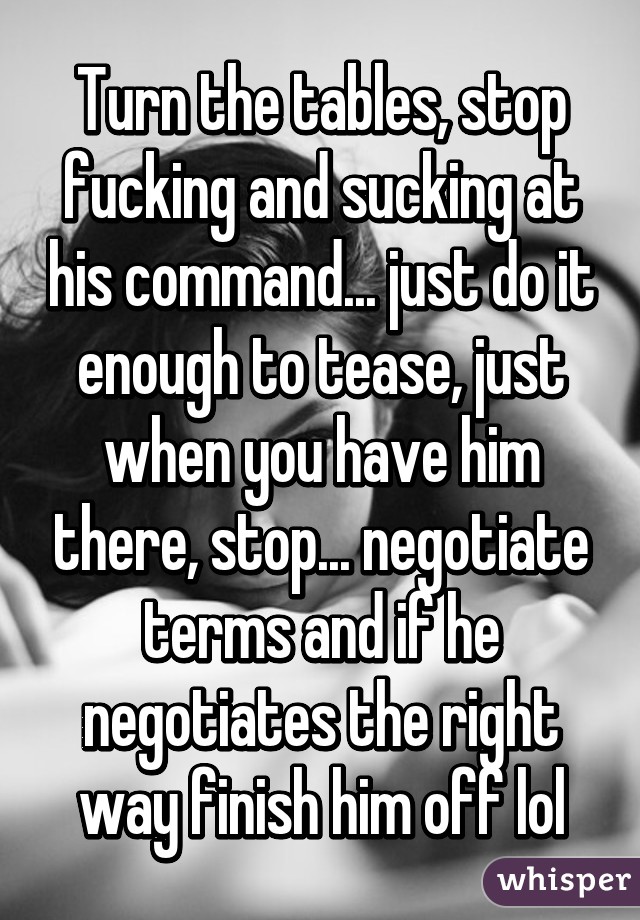 Turn the tables, stop fucking and sucking at his command... just do it enough to tease, just when you have him there, stop... negotiate terms and if he negotiates the right way finish him off lol