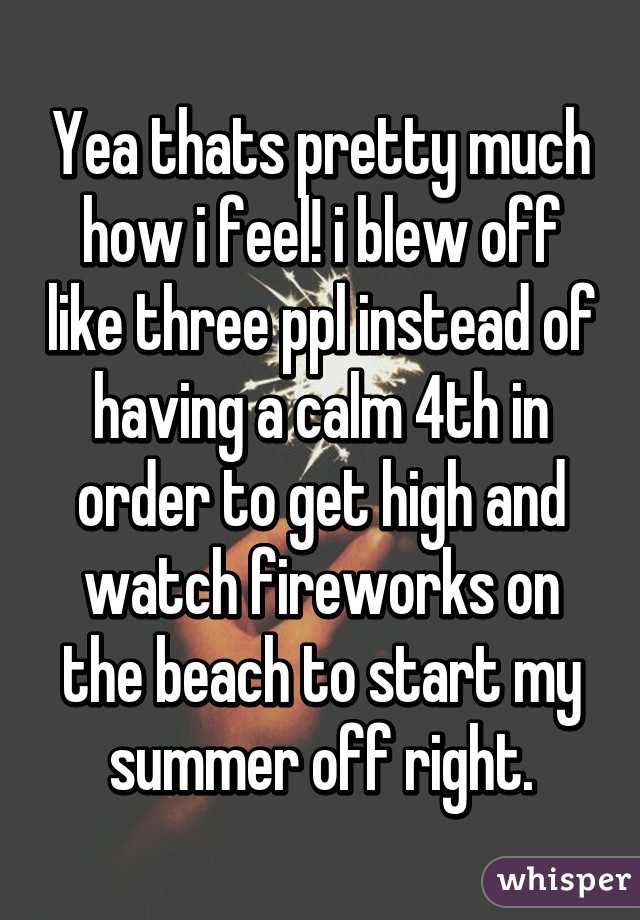 Yea thats pretty much how i feel! i blew off like three ppl instead of having a calm 4th in order to get high and watch fireworks on the beach to start my summer off right.