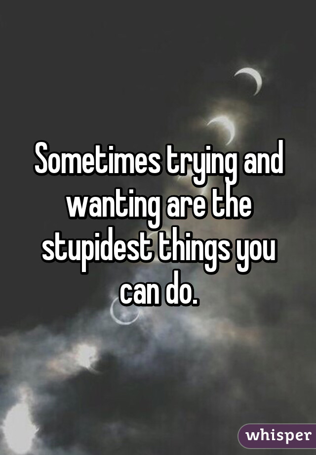 Sometimes trying and wanting are the stupidest things you can do.