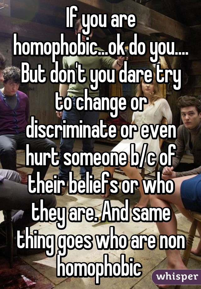 If you are homophobic...ok do you.... But don't you dare try to change or discriminate or even hurt someone b/c of their beliefs or who they are. And same thing goes who are non homophobic 