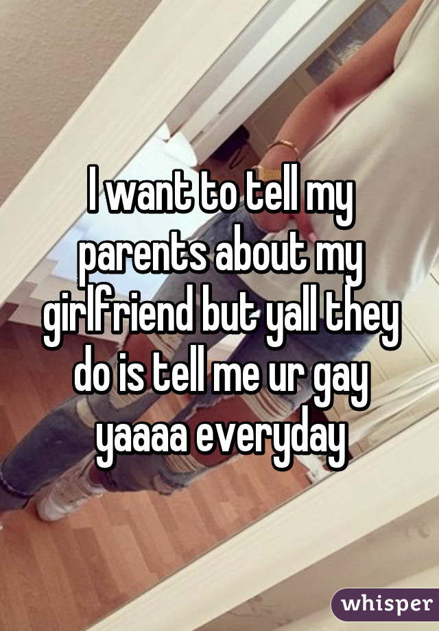 I want to tell my parents about my girlfriend but yall they do is tell me ur gay yaaaa everyday