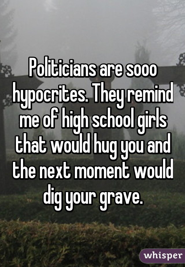 Politicians are sooo hypocrites. They remind me of high school girls that would hug you and the next moment would dig your grave.