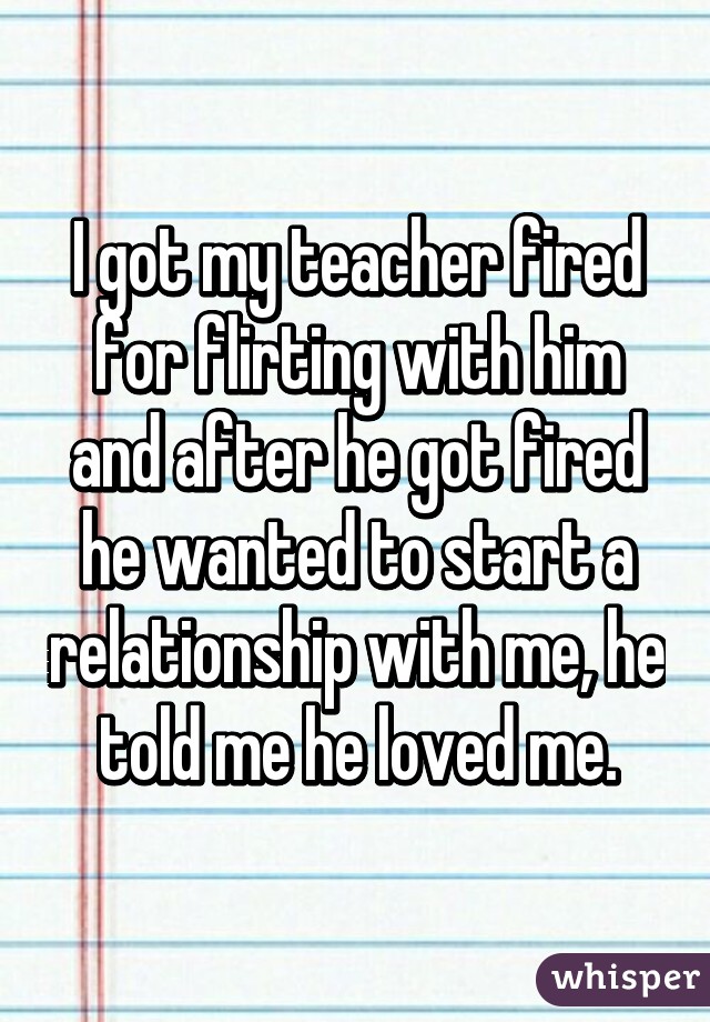 I got my teacher fired for flirting with him and after he got fired he wanted to start a relationship with me, he told me he loved me.
