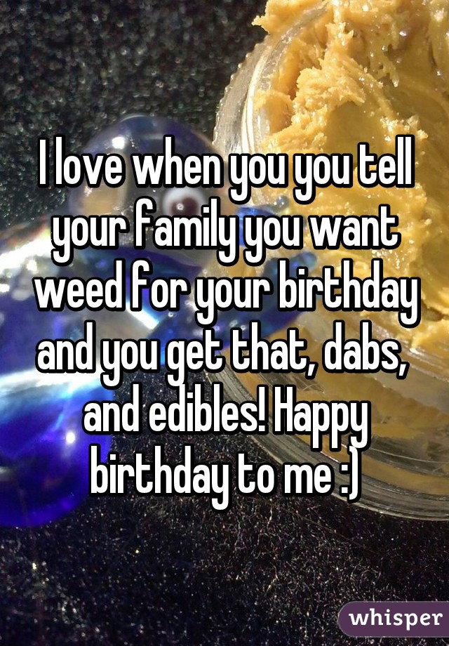 I love when you you tell your family you want weed for your birthday and you get that, dabs,  and edibles! Happy birthday to me :)