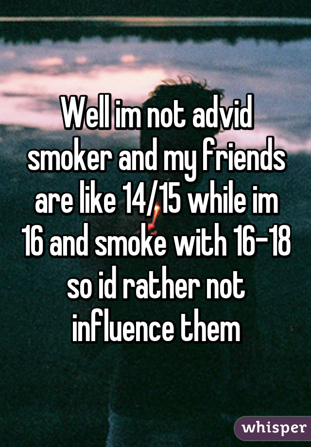 Well im not advid smoker and my friends are like 14/15 while im 16 and smoke with 16-18 so id rather not influence them