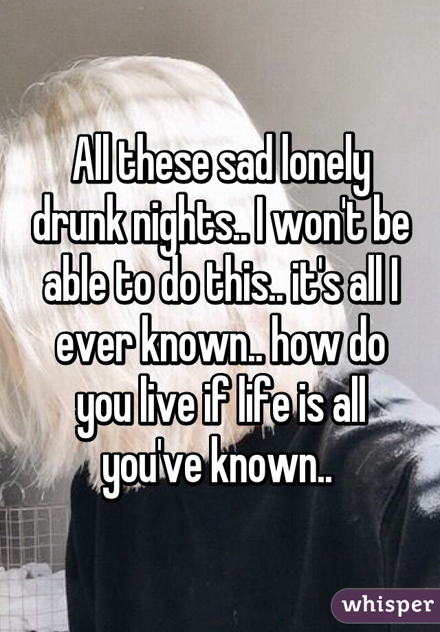 All these sad lonely drunk nights.. I won't be able to do this.. it's all I ever known.. how do you live if life is all you've known.. 