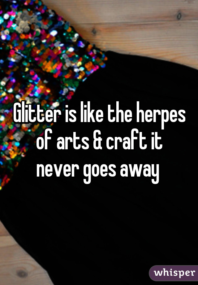 Glitter is like the herpes of arts & craft it never goes away 