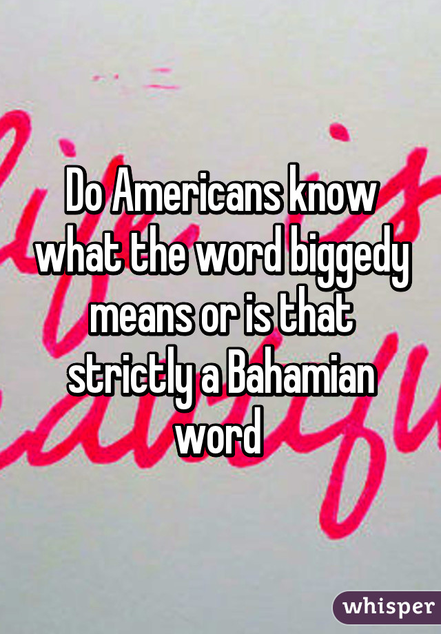 Do Americans know what the word biggedy means or is that strictly a Bahamian word 