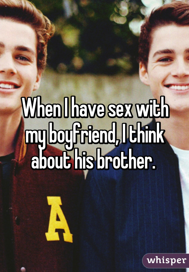 When I have sex with my boyfriend, I think about his brother. 