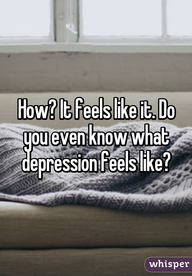 How? It feels like it. Do you even know what depression feels like?