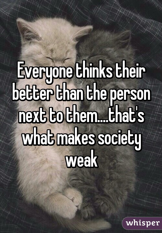 Everyone thinks their better than the person next to them....that's what makes society weak