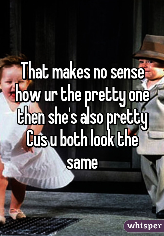 That makes no sense how ur the pretty one then she's also pretty Cus u both look the same