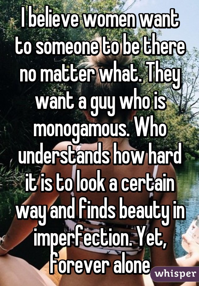 I believe women want to someone to be there no matter what. They want a guy who is monogamous. Who understands how hard it is to look a certain way and finds beauty in imperfection. Yet, forever alone