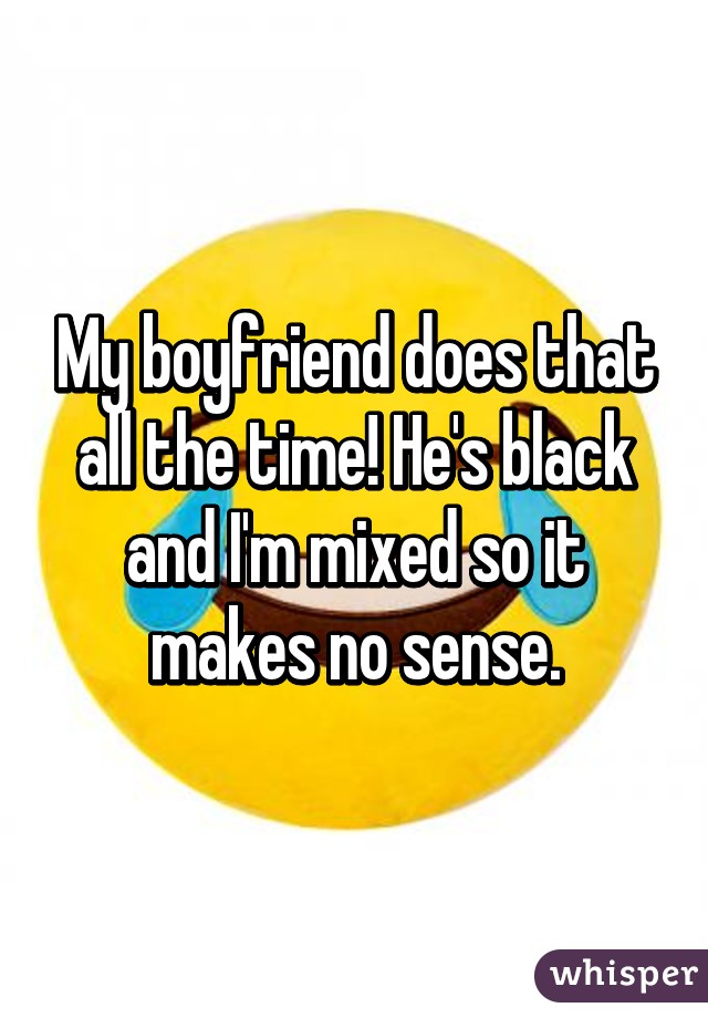 My boyfriend does that all the time! He's black and I'm mixed so it makes no sense.