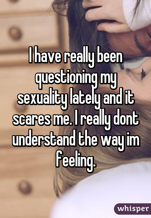 I have really been questioning my sexuality lately and it scares me. I really dont understand the way im feeling.