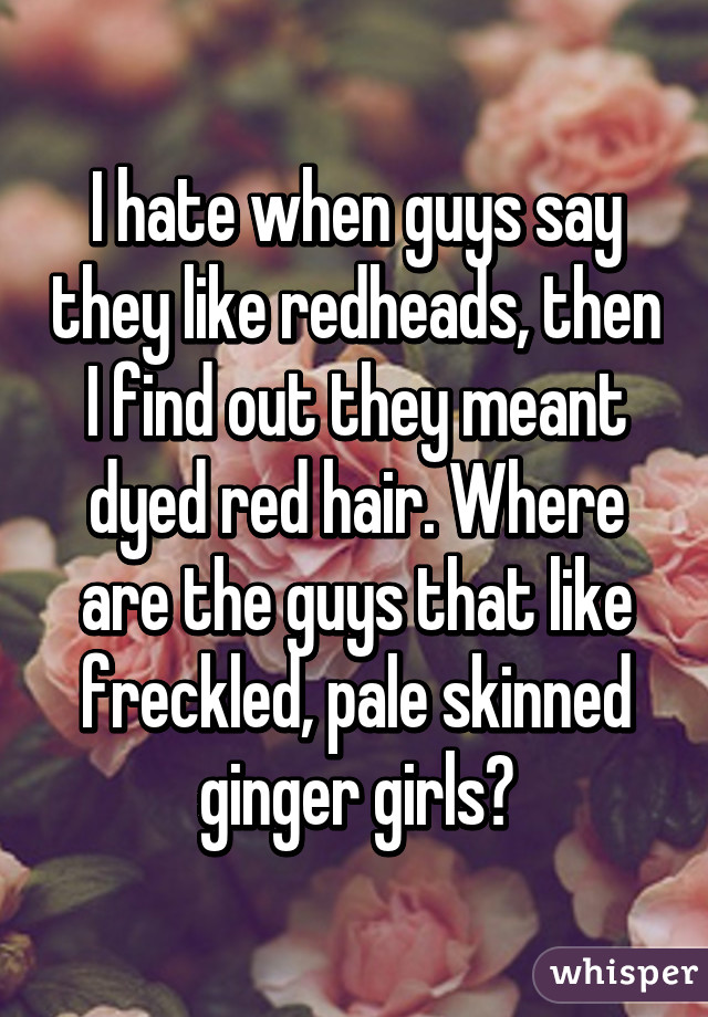 I hate when guys say they like redheads, then I find out they meant dyed red hair. Where are the guys that like freckled, pale skinned ginger girls?