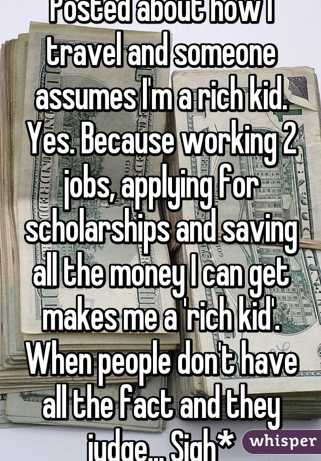 Posted about how I travel and someone assumes I'm a rich kid. Yes. Because working 2 jobs, applying for scholarships and saving all the money I can get makes me a 'rich kid'. When people don't have all the fact and they judge... Sigh*