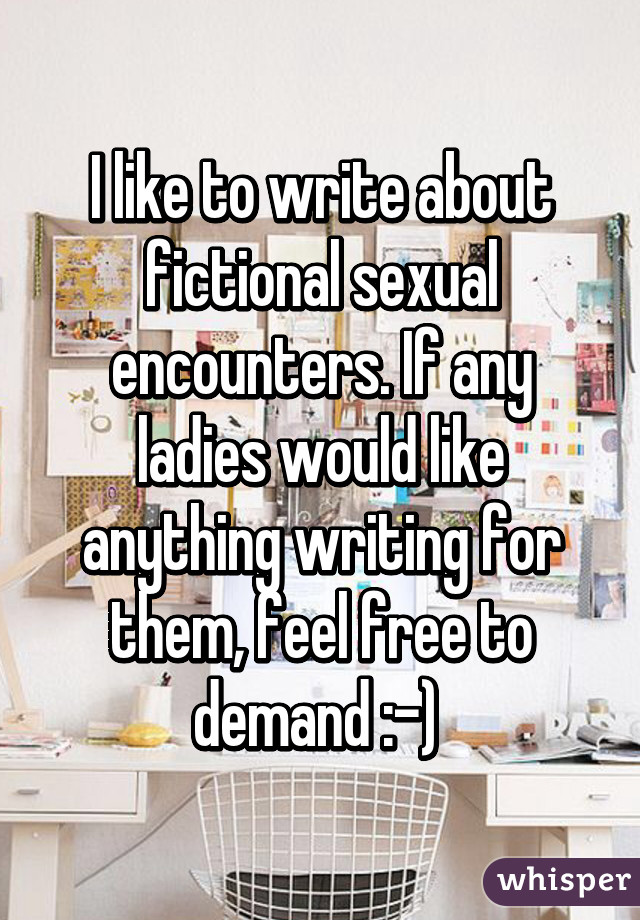 I like to write about fictional sexual encounters. If any ladies would like anything writing for them, feel free to demand :-) 