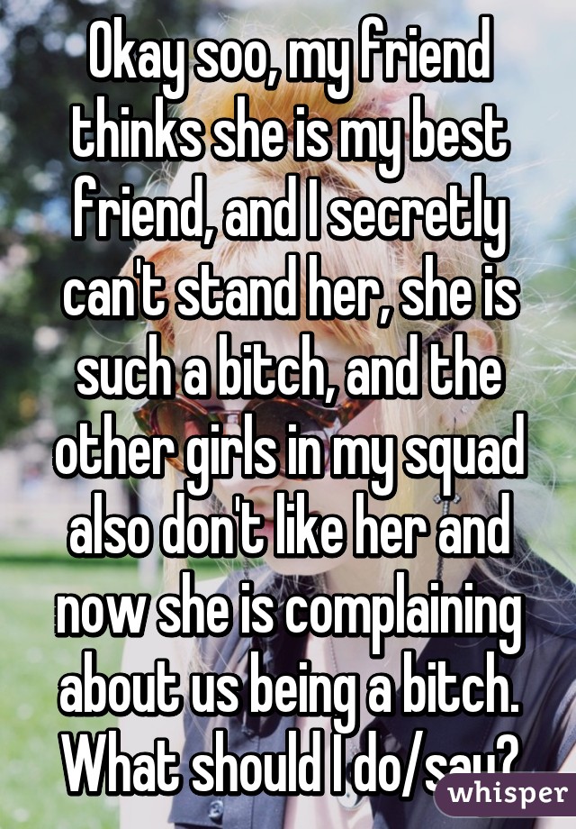 Okay soo, my friend thinks she is my best friend, and I secretly can't stand her, she is such a bitch, and the other girls in my squad also don't like her and now she is complaining about us being a bitch. What should I do/say?