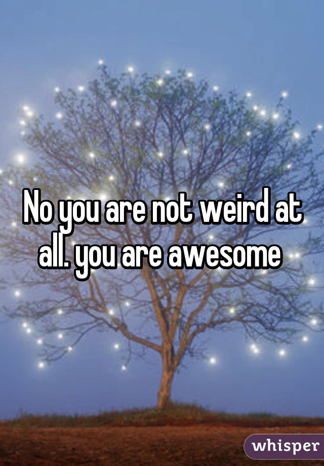 No you are not weird at all. you are awesome 