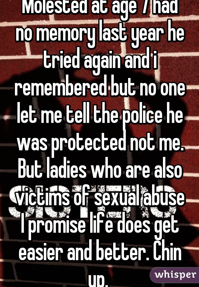 Molested at age 7 had no memory last year he tried again and i remembered but no one let me tell the police he was protected not me. But ladies who are also victims of sexual abuse I promise life does get easier and better. Chin up. 