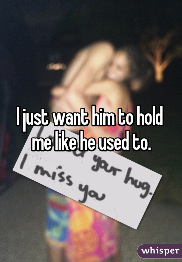 I just want him to hold 
me like he used to.