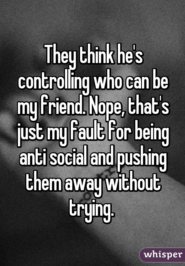 They think he's controlling who can be my friend. Nope, that's just my fault for being anti social and pushing them away without trying. 