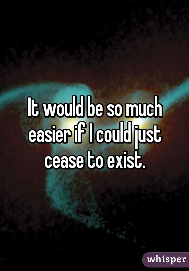 It would be so much easier if I could just cease to exist.