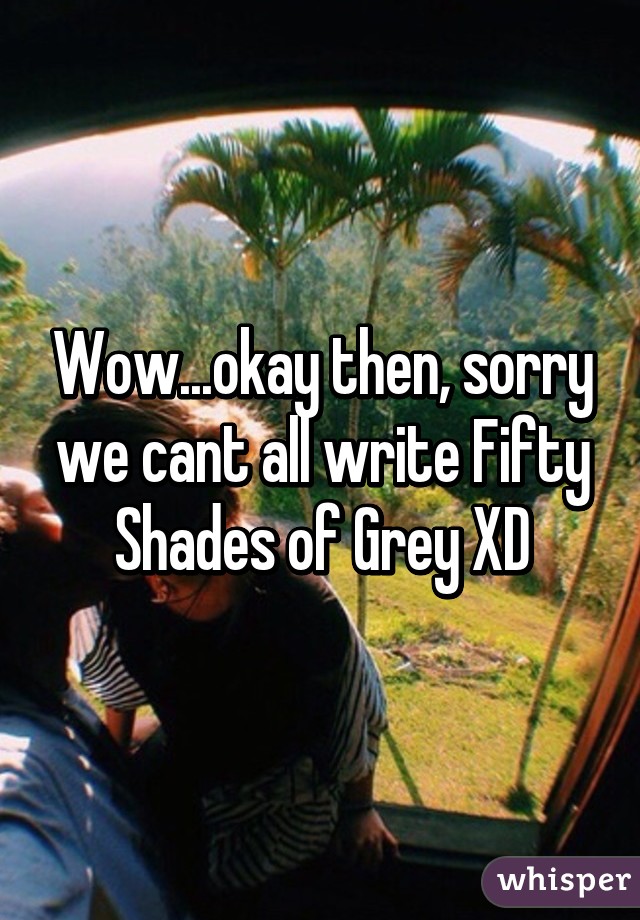 Wow...okay then, sorry we cant all write Fifty Shades of Grey XD