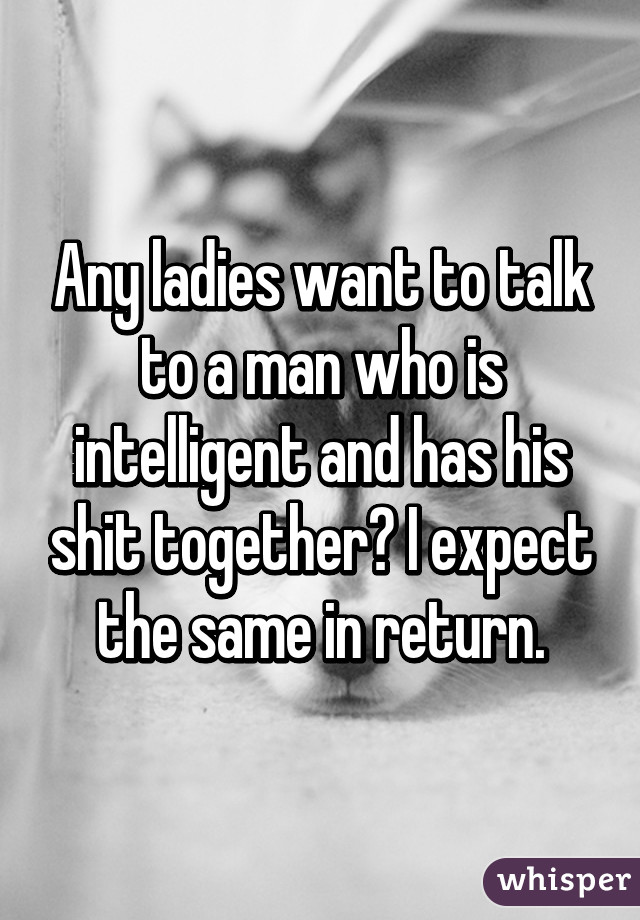 Any ladies want to talk to a man who is intelligent and has his shit together? I expect the same in return.