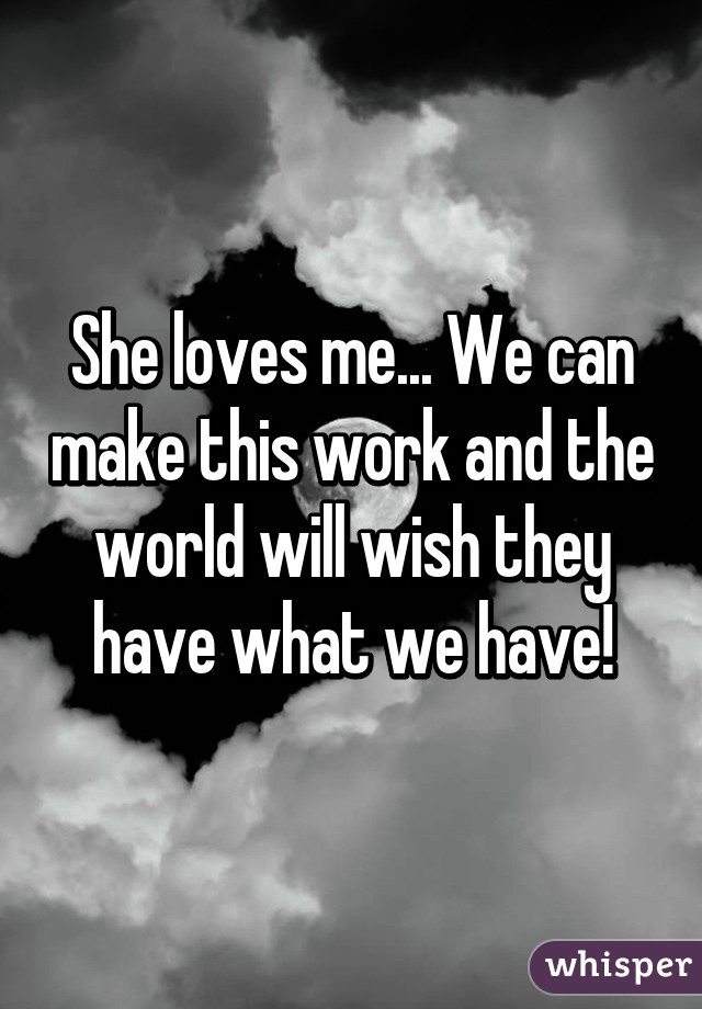 She loves me... We can make this work and the world will wish they have what we have!