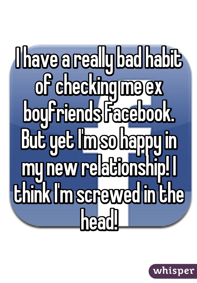 I have a really bad habit of checking me ex boyfriends Facebook. But yet I'm so happy in my new relationship! I think I'm screwed in the head!