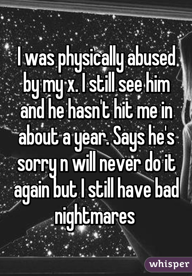 I was physically abused by my x. I still see him and he hasn't hit me in about a year. Says he's sorry n will never do it again but I still have bad nightmares 