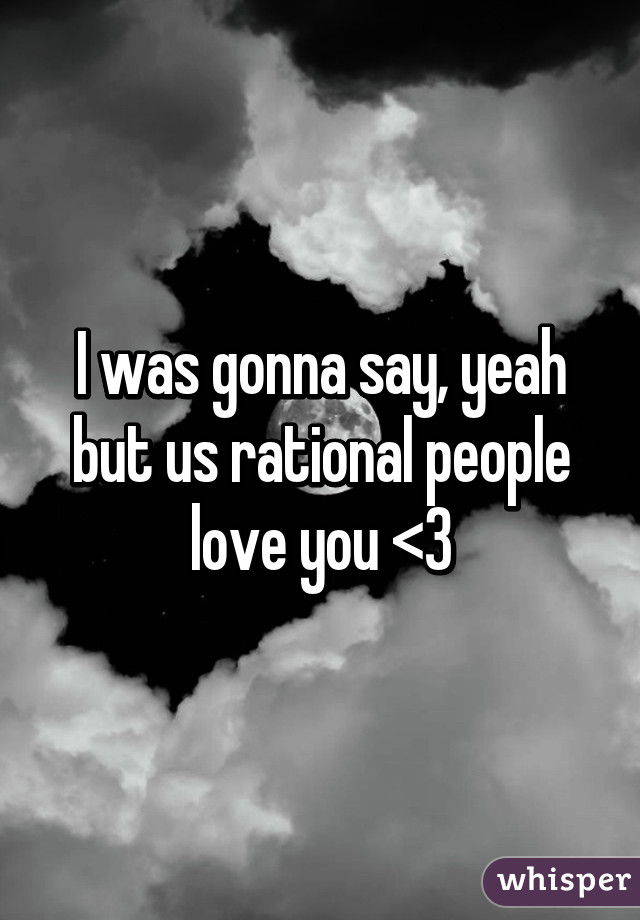 I was gonna say, yeah but us rational people love you <3