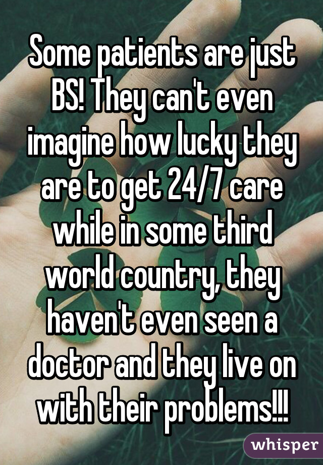 Some patients are just BS! They can't even imagine how lucky they are to get 24/7 care while in some third world country, they haven't even seen a doctor and they live on with their problems!!!