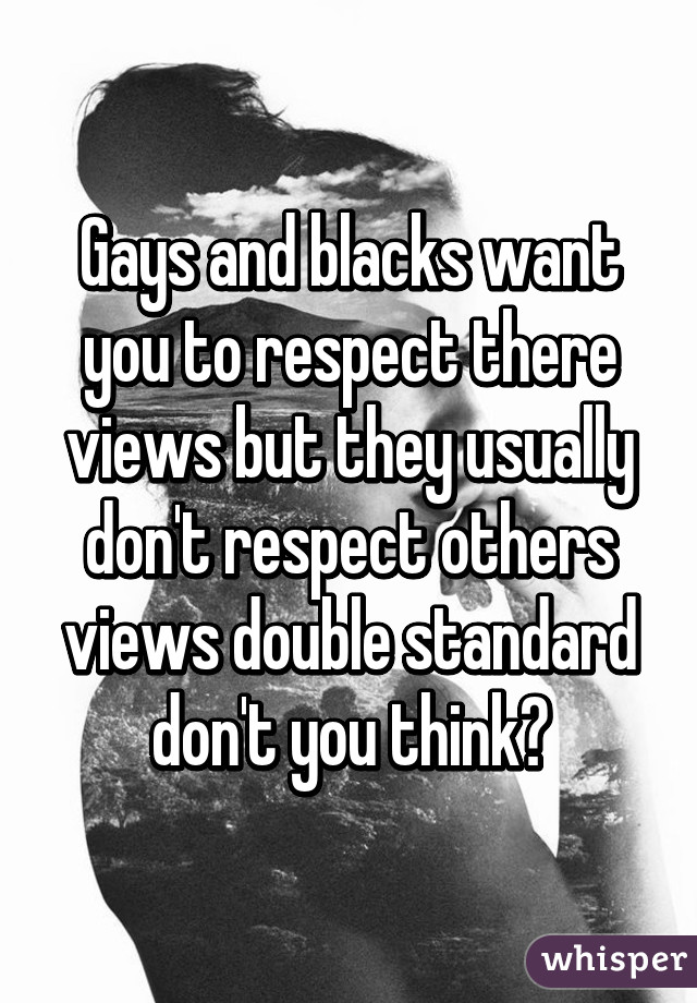 Gays and blacks want you to respect there views but they usually don't respect others views double standard don't you think?