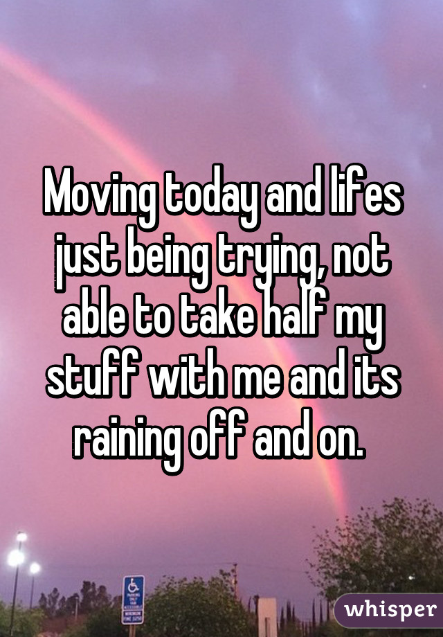 Moving today and lifes just being trying, not able to take half my stuff with me and its raining off and on. 