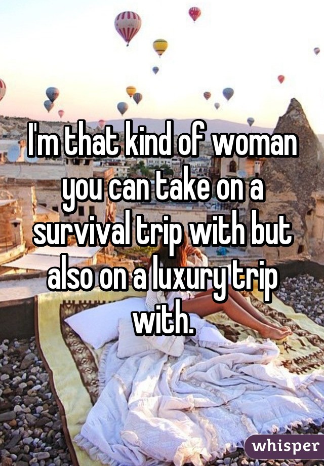 I'm that kind of woman you can take on a survival trip with but also on a luxury trip with.